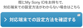 既にMy Sony IDをお持ちで、対応端末での設定方法がわからない場合はこちら 対応端末での設定方法を確認する