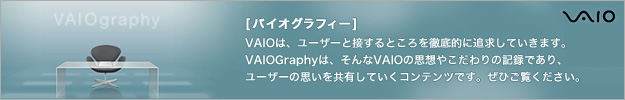 [�o�C�I�O���t�B�[]
VAIO�́A���[�U�[�Ɛڂ���Ƃ����O��I�ɒǋ����Ă����܂��B
VAIOGraphy�́A�����VAIO�̎v�z�₱�����̋L�^�ł���A
���[�U�[�̎v�������L���Ă����R���e���c�ł��B���Ђ������������B