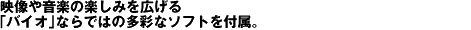 映像や音楽の楽しみを広げる「バイオ」ならではの多彩なソフトを付属。