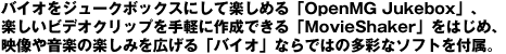 �o�C�I���W���[�N�{�b�N�X�ɂ��Ċy���߂�uOpenMG Jukebox�v�A�y�����r�f�I�N���b�v����y�ɍ쐬�ł���uMovieShaker�v���͂��߁A�f���≹�y�̊y���݂��L����u�o�C�I�v�Ȃ�ł͂̑��ʂȃ\�t�g��t���B