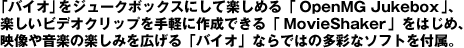 �o�C�I���W���[�N�{�b�N�X�ɂ��Ċy���߂�uOpenMG Jukebox�v�A�y�����r�f�I�N���b�v����y�ɍ쐬�ł���uMovieShaker�v���͂��߁A�f���≹�y�̊y���݂��L����u�o�C�I�v�Ȃ�ł͂̑��ʂȃ\�t�g��t���B