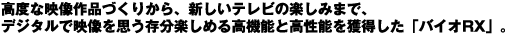 高度な映像作品づくりから、新しいテレビの楽しみまで、デジタルで映像を思う存分楽しめる高機能と高性能を獲得した「バイオRX」。
