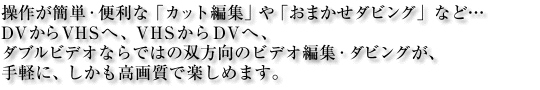 ���삪�ȒP�E�֗��ȁu�J�b�g�ҏW�v��u���܂����_�r���O�v�ȂǁcDV����VHS�ցAVHS����DV�ցA�_�u���r�f�I�Ȃ�ł͂̑o�����̃r�f�I�@�ҏW�E�_�r���O���A��y�ɁA���������掿�Ŋy���߂܂��B