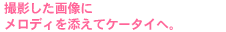 撮影した画像にメロディを添えてケータイへ。