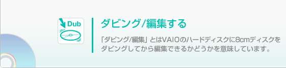 
�_�r���O/�ҏW����

�u�_�r���O/�ҏW�v�Ƃ�VAIO�̃n�[�h�f�B�X�N��8cm�f�B�X�N���_�r���O���Ă���ҏW�ł��邩�ǂ������Ӗ����Ă��܂��B