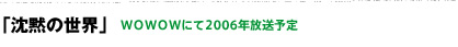 「沈黙の世界」 WOWOWにて2006年放送予定