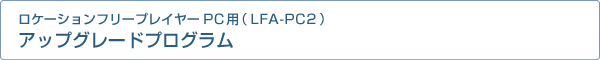 ロケーションフリープレイヤーPC用(LFA-PC2)アップグレードプログラム