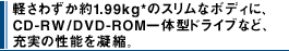 �y���킸����1.99kg*�̃X�����ȃ{�f�B�ɁACD-RW/DVD-ROM��̌^�h���C�u�ȂǁA�[���̐��\���Ïk�B