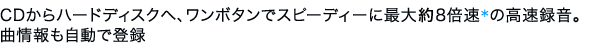 CDからハードディスクへ、ワンボタンでスピーディーに最大8倍速*の高速録音。曲情報も自動で登録