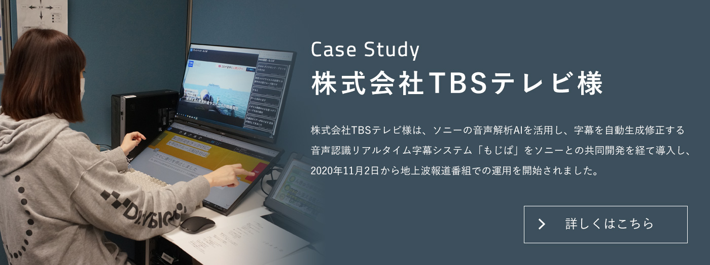 Case Study 株式会社TBSテレビ様 株式会社TBSテレビ様は、ソニーの音声解析AIを活用し、字幕を自動生成、修正する音声認識リアルタイム字幕システム「もじぱ」をソニーとの共同開発を経て導入し、2020年11月2日から地上波報道番組での運用を開始されました。詳しくはこちら