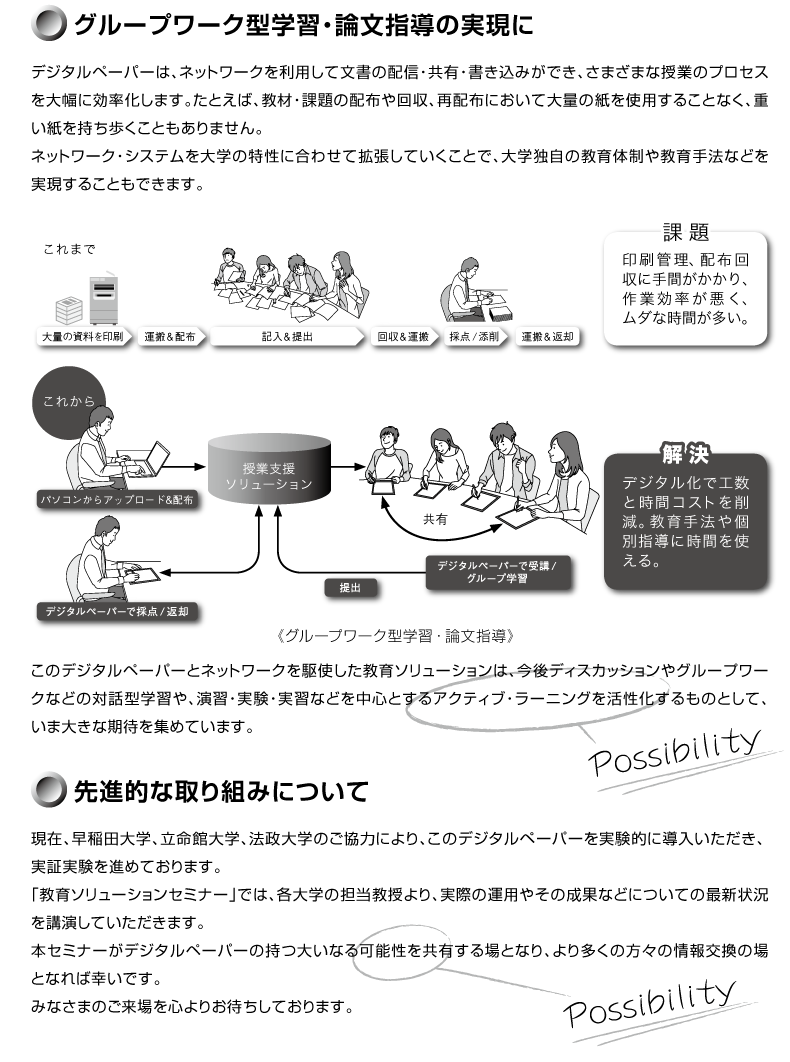 
�o������
�f�W�^���y�[�p�[�́AWi-Fi�@�\�𓋍ڂ��Ă���A�l�b�g���[�N����ĕ�����z�M�E���L�E�������݂��ł��A���̐�i�I�ȋ@�\�ɂ���āA���܂��܂Ȏ��Ƃ̃v���Z�X��啝�Ɍ��������܂��B
���Ƃ��΁A���ނ�ۑ�̔z�M���̓_�E�Y�큨�Ĕz�z����ʂ̎����g�p���邱�ƂȂ��A�܂��A�d�����������������ƂȂ������悭�s���܂��B
�܂��A���̃l�b�g���[�N���w�̓����ɍ��킹�Ċg�����Ă������ƂŁA��w�Ǝ��̋���̐��⋳���@�Ȃǂ��������邱�Ƃ��ł��܂��B
���̃f�W�^���y�[�p�[�ƃl�b�g���[�N����g��������\�����[�V�����́A����f�B�X�J�b�V������O���[�v���[�N�Ȃǂ̑Θb�^�w�K��A���K�E�����E���K�Ȃǂ𒆐S�Ƃ���A�N�e�B�u�E���[�j���O��������������̂Ƃ��āA���ܑ傫�Ȋ��҂��W�߂Ă��܂��B
���؎���
���݁A����c��w�A�����ّ�w�A�@����w�̂����͂ɂ��A���̃f�W�^���y�[�p�[������\�����[�V�����������I�ɓ������������A���؎�����i�߂Ă���܂��B
�u����\�����[�V�����Z�~�i�[2013�v�ł́A�e��w�̒S���������A���ۂ̉^�p�₻�̐��ʂȂǂɂ��Ă̍ŐV�󋵂��u�����Ă��������܂��B
�{�Z�~�i�[���f�W�^���y�[�p�[������\�����[�V�����̎��傢�Ȃ�\�������L�����ƂȂ�A��葽���̕��X�̏������̏�ƂȂ�܂��悤�A���Q�������肢�������܂��B