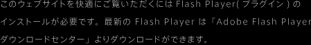 このウェブサイトを快適にご覧いただくにはFlash Player(プラグイン)のインストールが必要です。最新の Flash Player は「Adobe Flash Player
ダウンロードセンター」よりダウンロードができます。