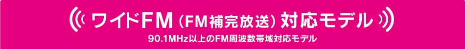 ワイドFM（FM補完放送）対応モデル 90.1MHz以上のFM周波数帯域対応モデル