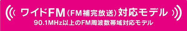 ワイドFM（FM補完放送）対応モデル 90.1MHz以上のFM周波数帯域対応モデル