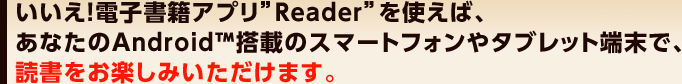 �������I�d�q���ЃA�v���hReader�h���g���΁A���Ȃ���Andrpoid&trade;���ڂ̃X�}�[�g�t�H����^�u���b�g�[���ŁA�Ǐ������y���݂��������܂��B