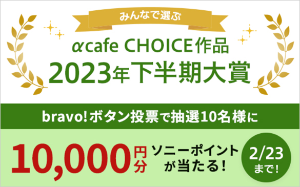 みんなで選ぶ！αcafe CHOICE作品 2023年下半期大賞　bravo!ボタン投票で抽選10名様に10,000円分ソニーポイントが当たる 2月23日まで！