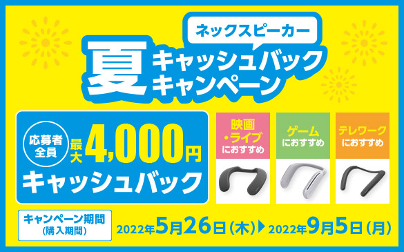 ネックスピーカー 夏キャッシュバックキャンペーン。応募者全員最大4,000円キャッシュバック。映画・ライブにおすすめ ゲームにおすすめ テレワークにおすすめ キャンペーン期間(購入期間)2022年5月26日(木)から2022年9月5日(月)