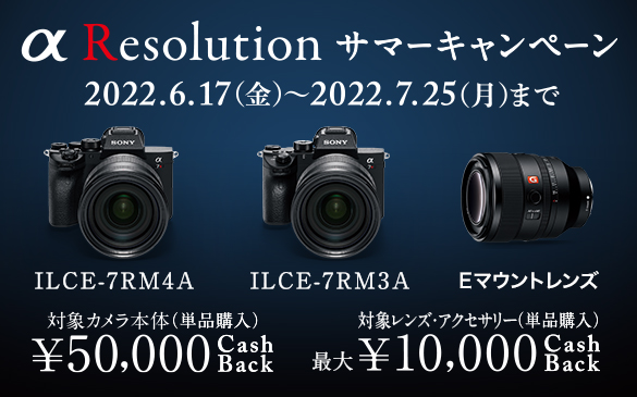 α Resolution サマーキャンペーン。2022.6.17(金)から2022.7.25(月)まで。ILCE-7RM4A ILCE-7RM3A Eマウントレンズ 対象カメラ本体(単品購入)\50,000CachBack 対象レンズ・アクセサリー(単品購入)最大10,000円CashBack