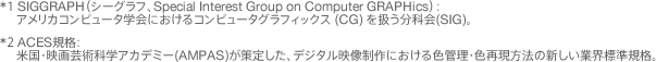 *1 ACES規格:米国・映画芸術科学アカデミー(AMPAS)が策定した、デジタル映像制作における色管理・色再現方法の新しい業界標準規格。 *2 SIGGRAPH(シーグラフ、Special Interest Group on Computer GRAPHics):アメリカコンピュータ学会におけるコンピュータグラフィックス (CG) を扱う分科会(SIG)。
