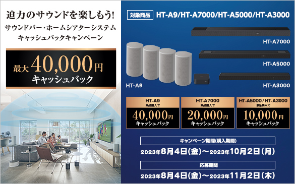 ���͂̃T�E���h���y�������I�T�E���h�o�[�E�z�[���V�A�^�[�V�X�e���L���b�V���o�b�N�L�����y�[���@�ő�40,000�~�L���b�V���o�b�N�@�Ώۏ��i HT-A9/HT-A7000/HT-A5000/HT-A3000�@HT-A9�P�i�w����40,000�~�L���b�V���o�b�N�@HT-A7000�P�i�w����20,000�~�L���b�V���o�b�N�@HT-A5000/HT-A3000�P�i�w����10,000�~�L���b�V���o�b�N �L�����y�[������(�w������) 2023�N8��4��(��)�`2023�N10��2��(��)�@������� 2023�N8��4��(��)�`2023�N11��2��(��)