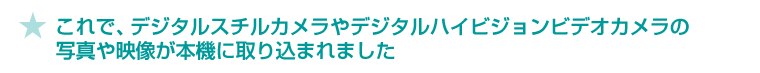 ★これで、デジタルスチルカメラやデジタルハイビジョンビデオカメラの写真や映像が本機に取り込まれました