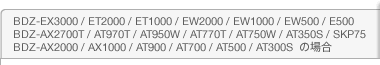 BDZ-EX3000 / ET2000 / ET1000 / EW2000 / EW1000 / EW500 / E500 / BDZ-AX2700T / AT970T / AT950W / AT770T / AT750W / AT350S / SKP75 / BDZ-AX2000 / AX1000 / AT900 / AT700 / AT500 / AT300S@̏ꍇ