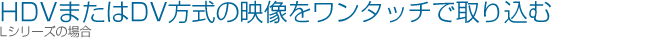 HDV�܂���DV�����̉f���������^�b�`�Ŏ�荞�ށiL�V���[�Y�̏ꍇ�j