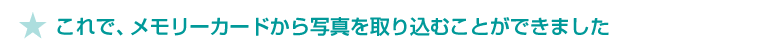★ これで、メモリーカードから写真を取り込むことができました