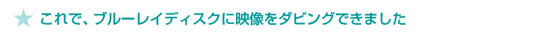 ★これで、ブルーレイディスクに映像をダビングできました