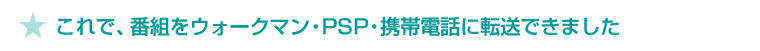 ★ これで、番組をウォークマン・PSP・携帯電話に転送できました