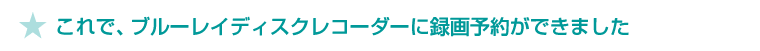 ★これで、ブルーレイディスクレコーダーに録画予約ができました