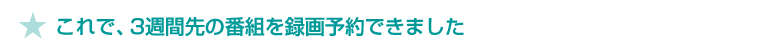 ★ これで、3週間先の番組を録画予約できました