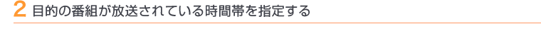 2 目的の番組が放送されている時間帯を指定する