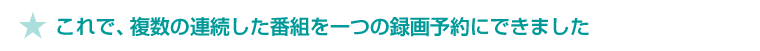 ★ これで、複数の連続した番組を一つの録画予約にできました