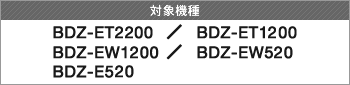 対象機種 BDZ-ET2200 / BDZ-ET1200 / BDZ-EW1200 / BDZ-EW520 / BDZ-E520
