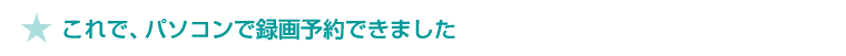 ★これで、パソコンで録画予約できました