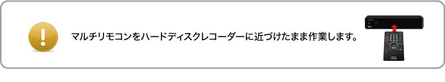 マルチリモコンをハードディスクレコーダーに近づけたまま作業します