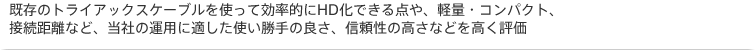 既存のトライアックスケーブルを使って効率的にHD化できる点や、軽量・コンパクト、接続距離など、当社の運用に適した使い勝手の良さ、信頼性の高さなどを高く評価