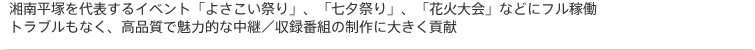 湘南平塚を代表するイベント「よさこい祭り」、「七夕祭り」、「花火大会」などにフル稼働。トラブルもなく、高品質で魅力的な中継/収録番組の制作に大きく貢献