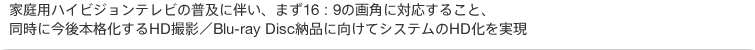 家庭用ハイビジョンテレビの普及に伴い、まず16:9の画角に対応すること、同時に今後本格化するHD撮影/Blu-ray Disc納品に向けてシステムのHD化を実現