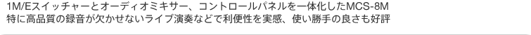 1M/Eスイッチャーとオーディオミキサー、コントロールパネルを一体化したMCS-8M。特に高品質の録音が欠かせないライブ演奏などで利便性を実感、使い勝手の良さも好評