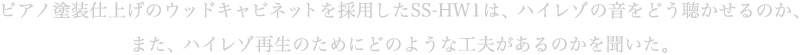 ピアノ塗装仕上げのウッドキャビネットを採用したSS-HW1は、ハイレゾの音をどう聴かせるのか、また、ハイレゾ再生のためにどのような工夫があるのかを聞いた。