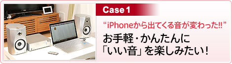 Case1 “iPhoneから出てくる音が変わった!! ”お手軽・かんたんに「いい音」を楽しみたい！ 