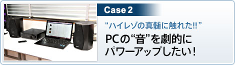 Case2 “ハイレゾの真髄に触れた!! ”PCの“音”を劇的にパワーアップしたい！