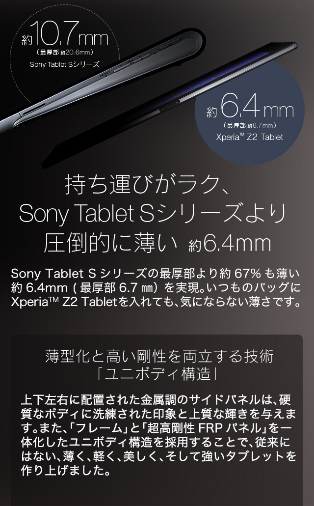 持ち運びがラク、Sony Tablet Sシリーズより圧倒的に薄い 6.4mm
Sony Tablet Sシリーズの最厚部より約67%も薄い約6.4mm (最厚部6.7mm）を実現。いつものバッグにXperia™ Z2 Tabletを入れても、気にならない薄さです。
軽量薄型のための技術「ユニボディ構造」
上下左右に配置された金属調のサイドパネルは、硬質なボディに洗練された印象と上質な輝きを与えます。また、「フレーム」と「超高剛性FRPパネル」を一体化したユニボディ構造を採用することで、従来にはない、薄く、軽く、美しく、そして強いタブレットを作り上げました。
