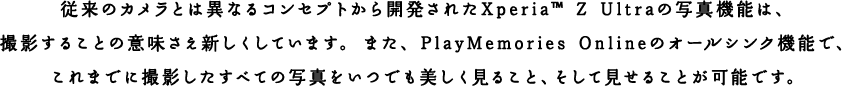 従来のカメラとは異なるコンセプトから開発されたXperia™ Z Ultraの写真機能は、撮影することの意味さえ新しくしています。また、PlayMemories Onlineのオールシンク機能で、これまでに撮影したすべての写真をいつでも美しく見ること、そして見せることが可能です。