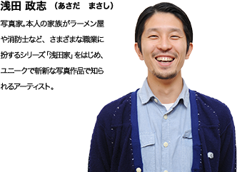 浅田 政志 (あさだ まさし) 写真家。本人の家族がラーメン屋や消防士など、さまざまな職業に扮するシリーズ「浅田家」をはじめ、ユニークで斬新な写真作品で知られるアーティスト。
