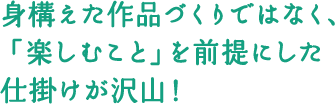 身構えた作品づくりではなく、「楽しむこと」を前提にした仕掛けが沢山!
