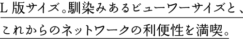 L版サイズ。馴染みあるビューワーサイズと、これからのネットワークの利便性を満喫。
