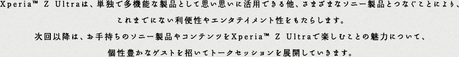 Xperia&trade; Z Ultra�́A�P�Ƃő��@�\�Ȑ��i�Ƃ��Ďv���v���Ɋ��p�ł��鑼�A���܂��܂ȃ\�j�[���i�ƂȂ����Ƃɂ��A����܂łɂȂ����֐���G���^�e�C�����g���������炵�܂��B ����ȍ~�́A���莝���̃\�j�[���i��R���e���c��Xperia&trade; Z Ultra�Ŋy���ނ��Ƃ̖��͂ɂ��āA���L���ȃQ�X�g�������ăg�[�N�Z�b�V������W�J���Ă����܂��B
